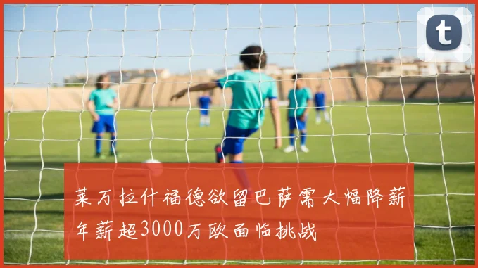莱万拉什福德欲留巴萨需大幅降薪年薪超3000万欧面临挑战