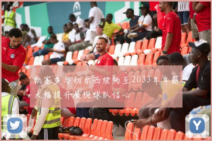 凯塞多与切尔西续约至2033年年薪大幅提升展现球队信心
