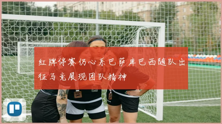红牌停赛仍心系巴萨库巴西随队出征马竞展现团队精神
