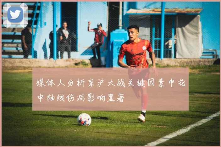 媒体人分析京沪大战关键因素申花中轴线伤病影响显著