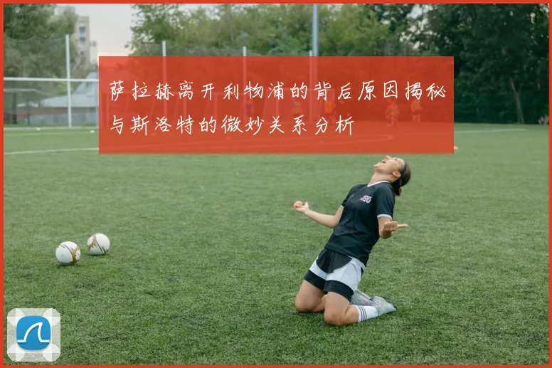 萨拉赫离开利物浦的背后原因揭秘与斯洛特的微妙关系分析
