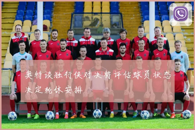 奥特谈独行侠对决将评估球员状态决定轮休安排