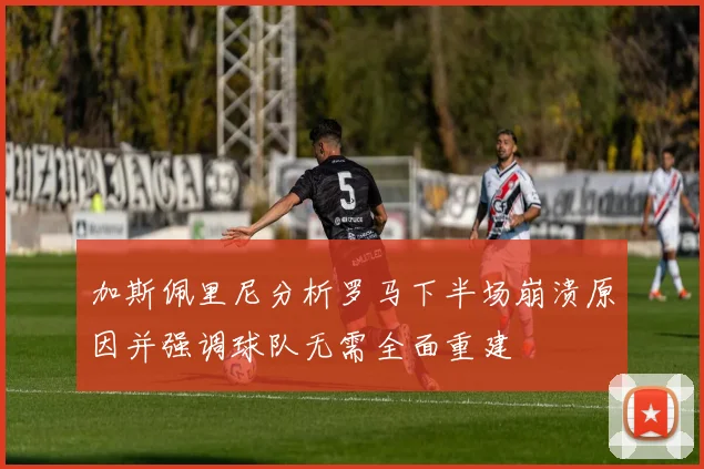 加斯佩里尼分析罗马下半场崩溃原因并强调球队无需全面重建