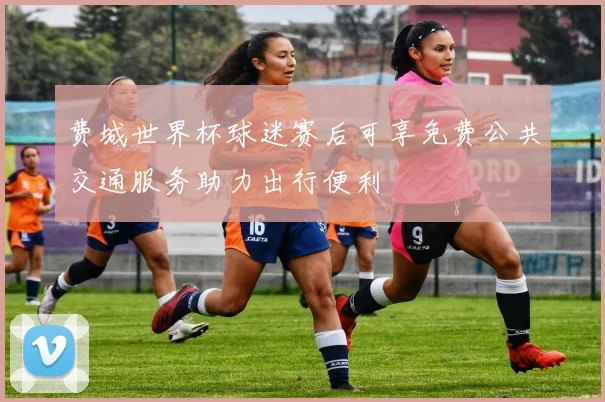 费城世界杯球迷赛后可享免费公共交通服务助力出行便利