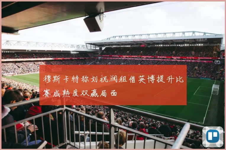 穆斯卡特称刘祝润租借英博提升比赛成熟度双赢局面