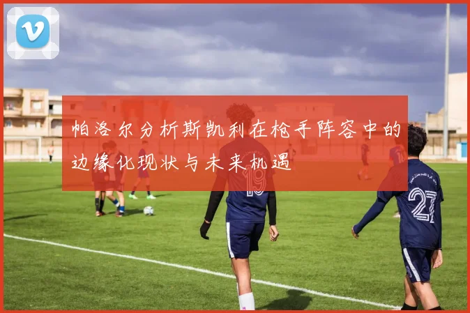 帕洛尔分析斯凯利在枪手阵容中的边缘化现状与未来机遇