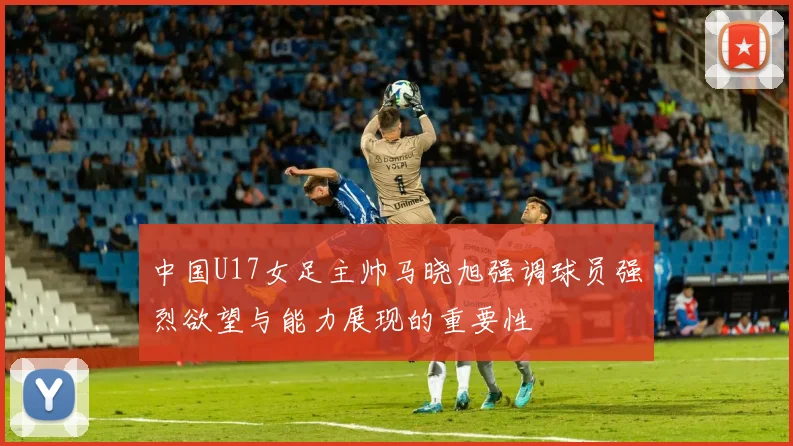 中国U17女足主帅马晓旭强调球员强烈欲望与能力展现的重要性