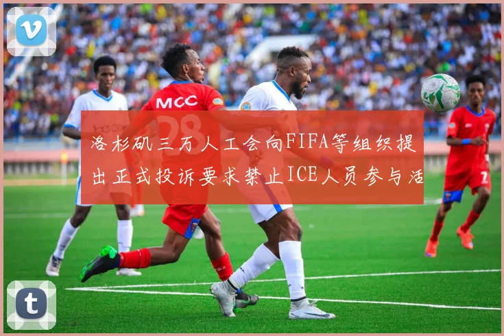 洛杉矶三万人工会向FIFA等组织提出正式投诉要求禁止ICE人员参与活动