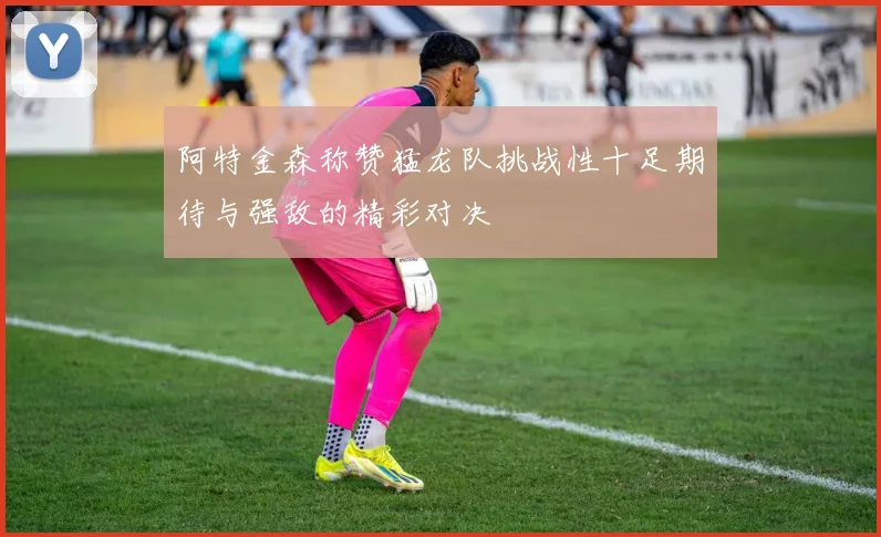 阿特金森称赞猛龙队挑战性十足期待与强敌的精彩对决